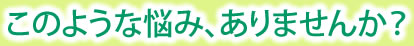 このような悩み、ありませんか？